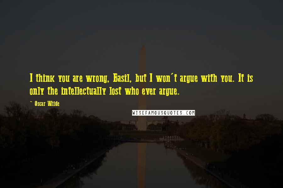 Oscar Wilde Quotes: I think you are wrong, Basil, but I won't argue with you. It is only the intellectually lost who ever argue.