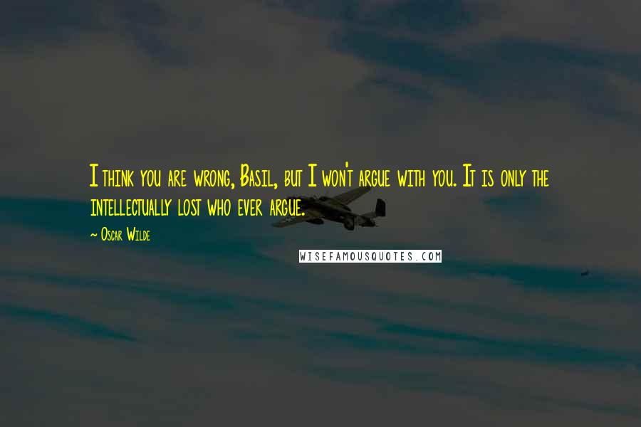 Oscar Wilde Quotes: I think you are wrong, Basil, but I won't argue with you. It is only the intellectually lost who ever argue.