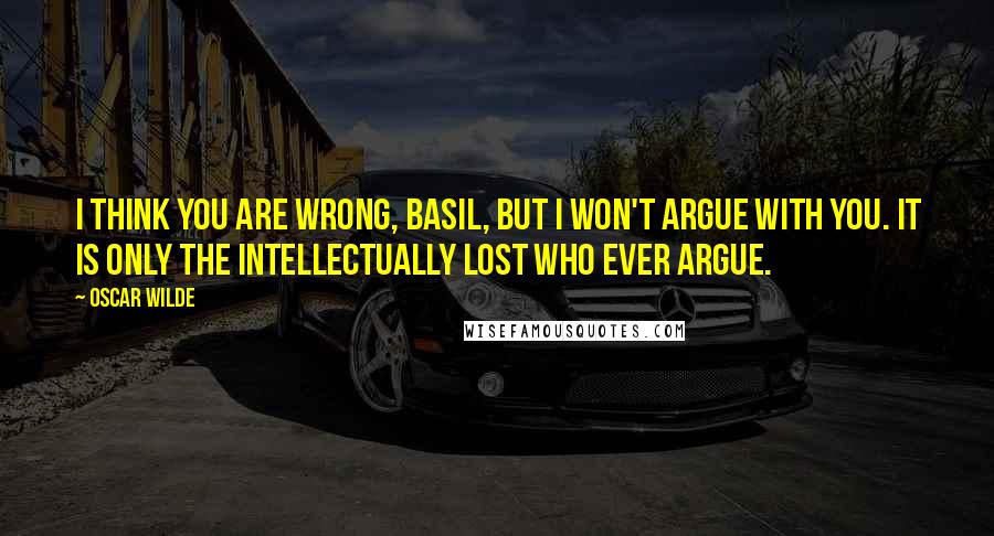 Oscar Wilde Quotes: I think you are wrong, Basil, but I won't argue with you. It is only the intellectually lost who ever argue.