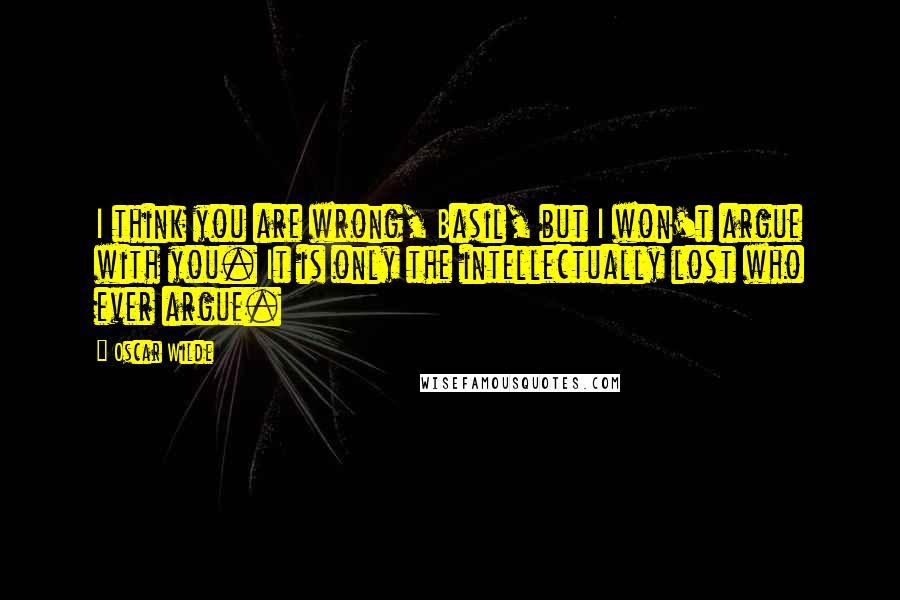 Oscar Wilde Quotes: I think you are wrong, Basil, but I won't argue with you. It is only the intellectually lost who ever argue.