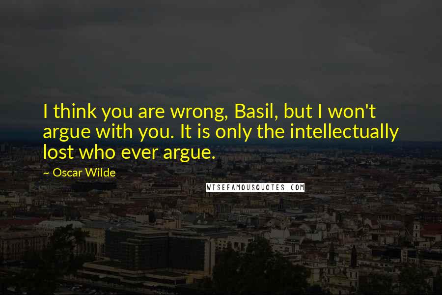 Oscar Wilde Quotes: I think you are wrong, Basil, but I won't argue with you. It is only the intellectually lost who ever argue.