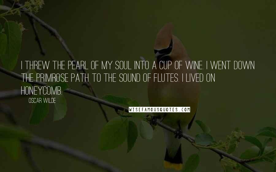 Oscar Wilde Quotes: I threw the pearl of my soul into a cup of wine. I went down the primrose path to the sound of flutes. I lived on honeycomb.