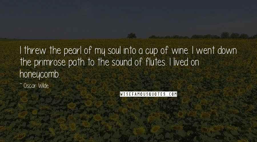 Oscar Wilde Quotes: I threw the pearl of my soul into a cup of wine. I went down the primrose path to the sound of flutes. I lived on honeycomb.