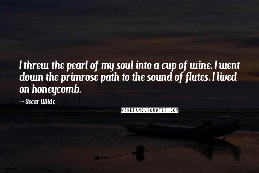 Oscar Wilde Quotes: I threw the pearl of my soul into a cup of wine. I went down the primrose path to the sound of flutes. I lived on honeycomb.