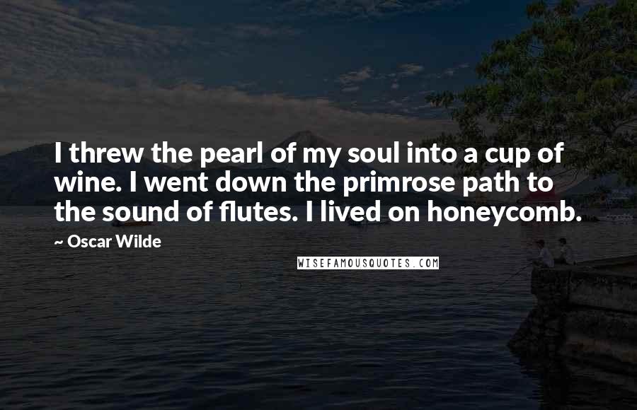 Oscar Wilde Quotes: I threw the pearl of my soul into a cup of wine. I went down the primrose path to the sound of flutes. I lived on honeycomb.