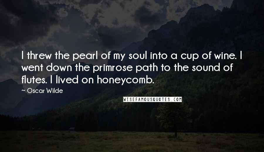 Oscar Wilde Quotes: I threw the pearl of my soul into a cup of wine. I went down the primrose path to the sound of flutes. I lived on honeycomb.