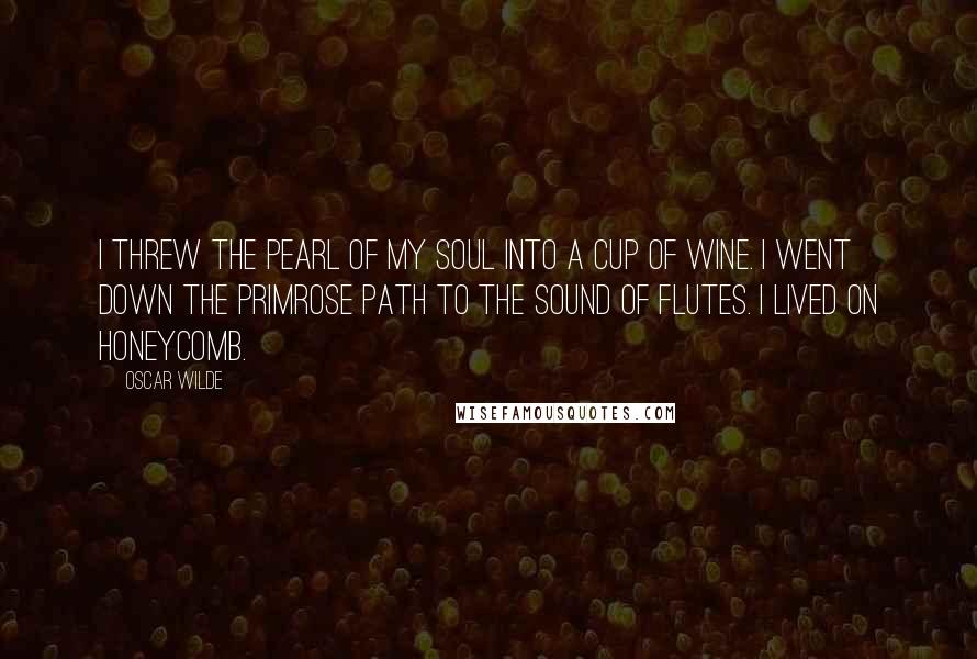 Oscar Wilde Quotes: I threw the pearl of my soul into a cup of wine. I went down the primrose path to the sound of flutes. I lived on honeycomb.