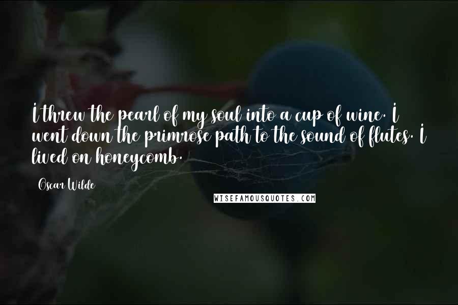 Oscar Wilde Quotes: I threw the pearl of my soul into a cup of wine. I went down the primrose path to the sound of flutes. I lived on honeycomb.