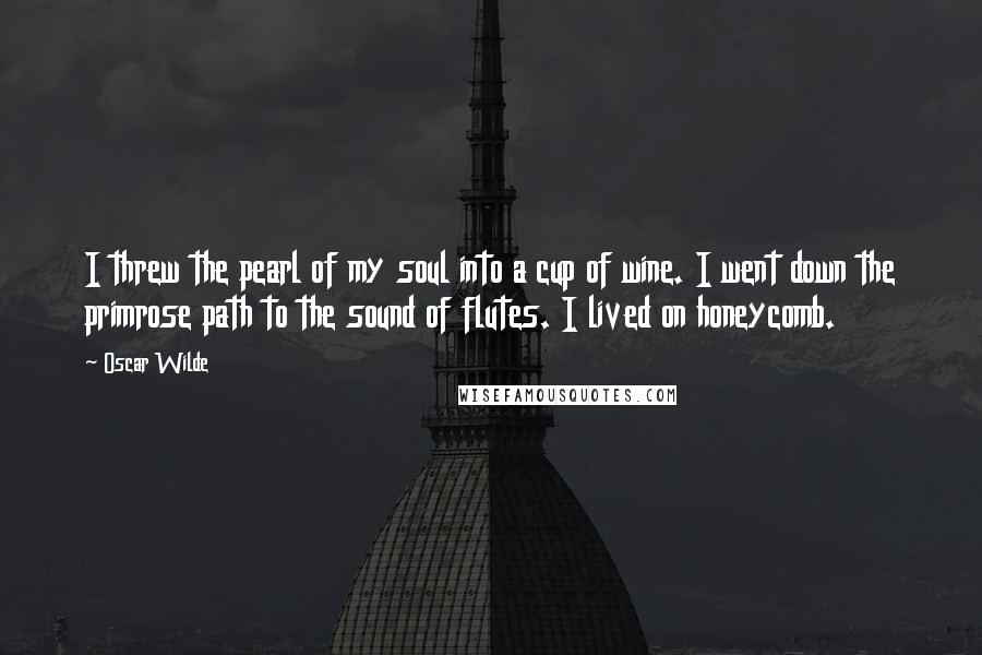 Oscar Wilde Quotes: I threw the pearl of my soul into a cup of wine. I went down the primrose path to the sound of flutes. I lived on honeycomb.