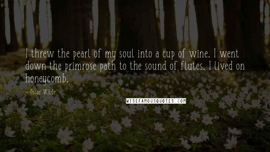 Oscar Wilde Quotes: I threw the pearl of my soul into a cup of wine. I went down the primrose path to the sound of flutes. I lived on honeycomb.