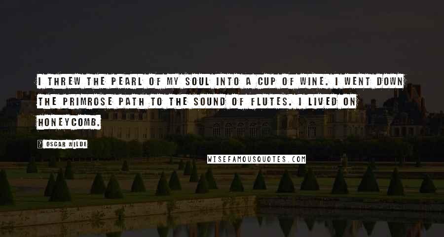 Oscar Wilde Quotes: I threw the pearl of my soul into a cup of wine. I went down the primrose path to the sound of flutes. I lived on honeycomb.