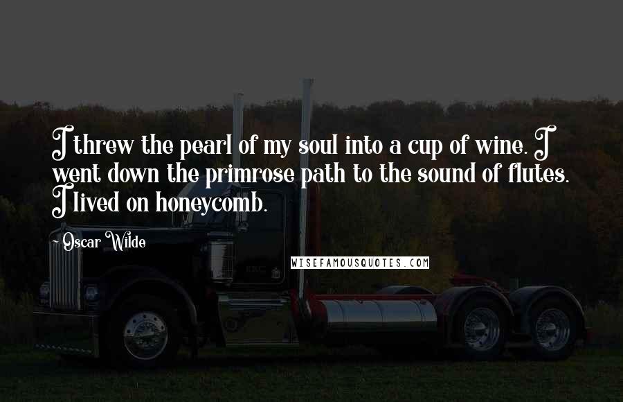 Oscar Wilde Quotes: I threw the pearl of my soul into a cup of wine. I went down the primrose path to the sound of flutes. I lived on honeycomb.