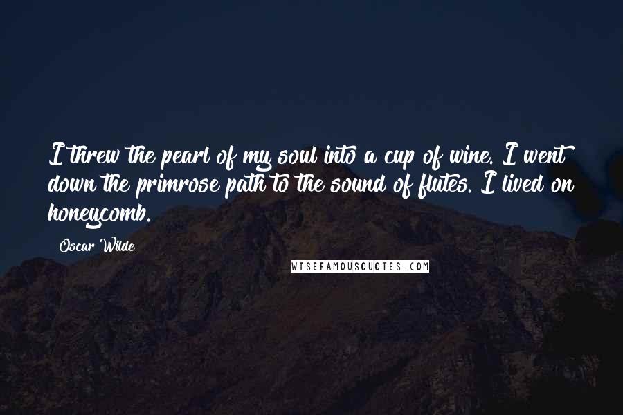 Oscar Wilde Quotes: I threw the pearl of my soul into a cup of wine. I went down the primrose path to the sound of flutes. I lived on honeycomb.