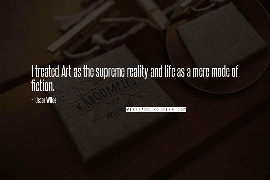 Oscar Wilde Quotes: I treated Art as the supreme reality and life as a mere mode of fiction.