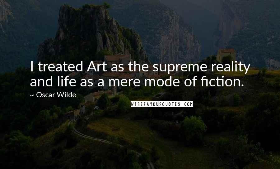 Oscar Wilde Quotes: I treated Art as the supreme reality and life as a mere mode of fiction.