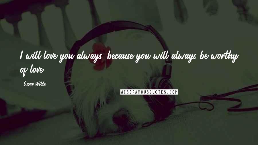 Oscar Wilde Quotes: I will love you always, because you will always be worthy of love.
