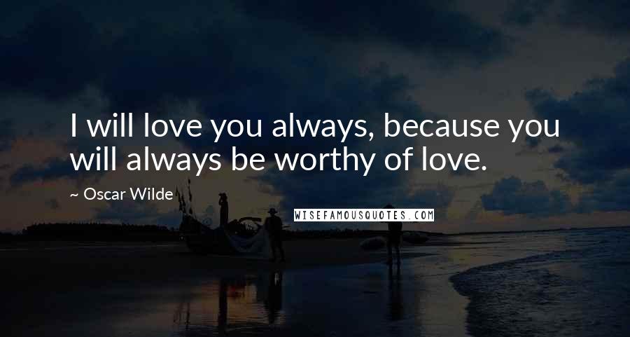 Oscar Wilde Quotes: I will love you always, because you will always be worthy of love.