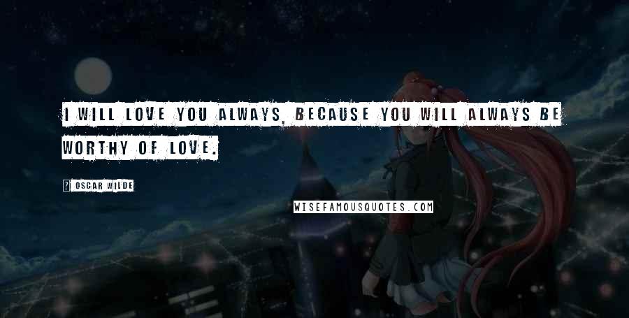 Oscar Wilde Quotes: I will love you always, because you will always be worthy of love.