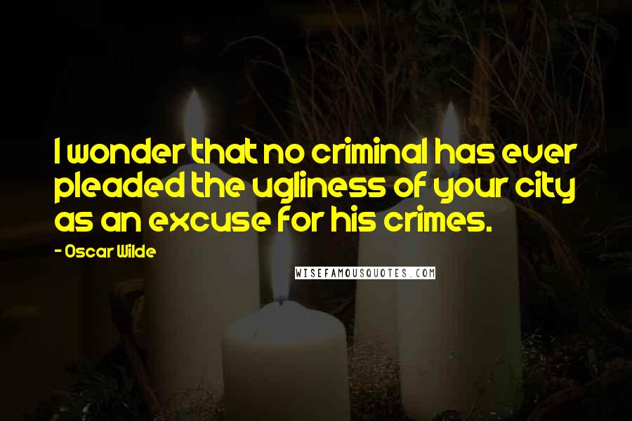 Oscar Wilde Quotes: I wonder that no criminal has ever pleaded the ugliness of your city as an excuse for his crimes.