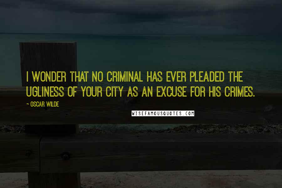 Oscar Wilde Quotes: I wonder that no criminal has ever pleaded the ugliness of your city as an excuse for his crimes.