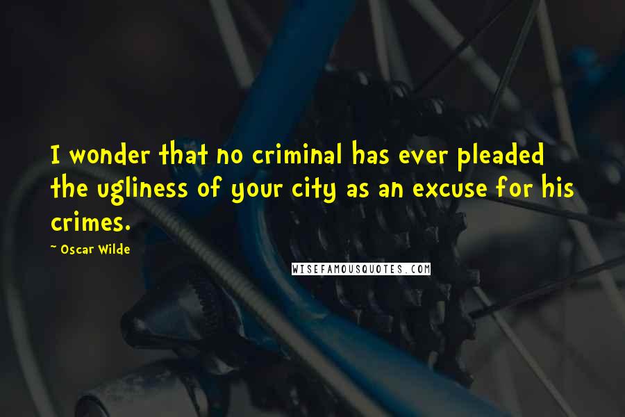 Oscar Wilde Quotes: I wonder that no criminal has ever pleaded the ugliness of your city as an excuse for his crimes.