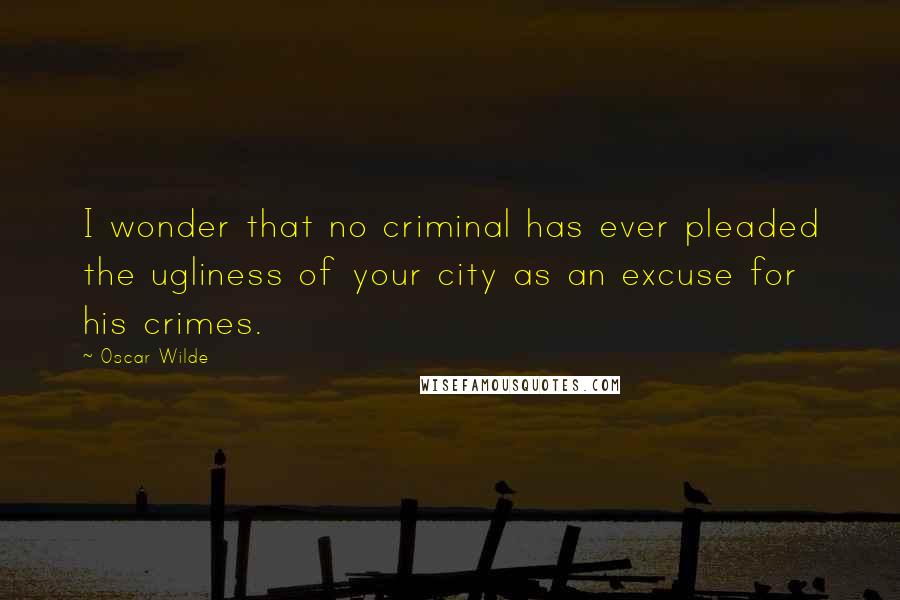 Oscar Wilde Quotes: I wonder that no criminal has ever pleaded the ugliness of your city as an excuse for his crimes.