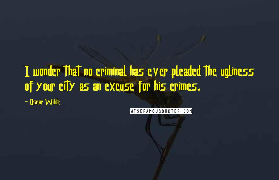 Oscar Wilde Quotes: I wonder that no criminal has ever pleaded the ugliness of your city as an excuse for his crimes.