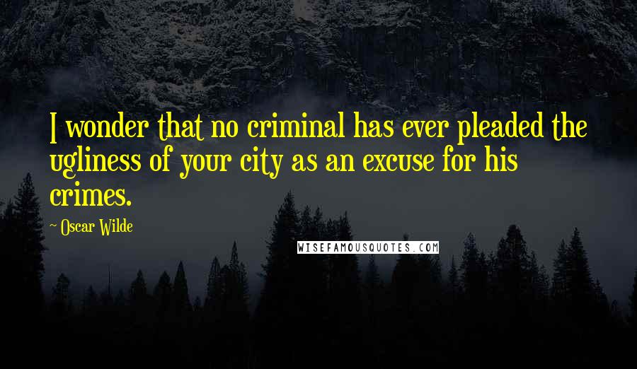 Oscar Wilde Quotes: I wonder that no criminal has ever pleaded the ugliness of your city as an excuse for his crimes.