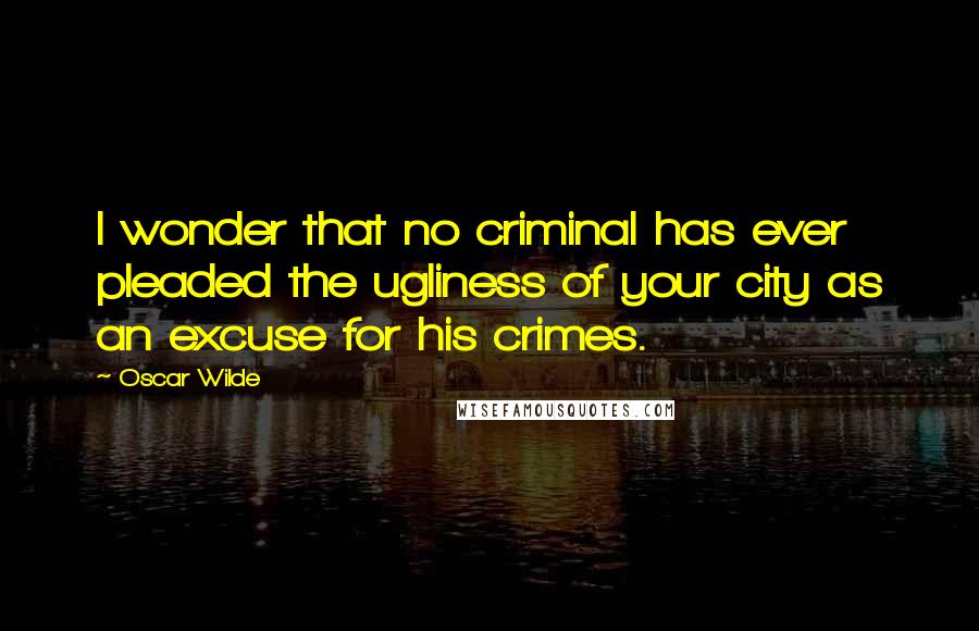 Oscar Wilde Quotes: I wonder that no criminal has ever pleaded the ugliness of your city as an excuse for his crimes.