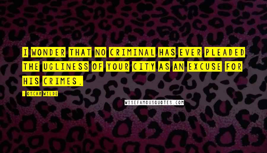 Oscar Wilde Quotes: I wonder that no criminal has ever pleaded the ugliness of your city as an excuse for his crimes.