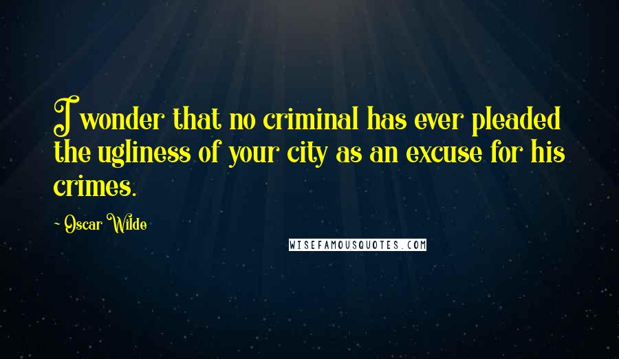 Oscar Wilde Quotes: I wonder that no criminal has ever pleaded the ugliness of your city as an excuse for his crimes.