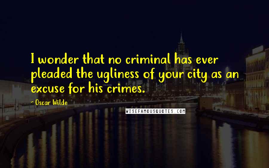 Oscar Wilde Quotes: I wonder that no criminal has ever pleaded the ugliness of your city as an excuse for his crimes.