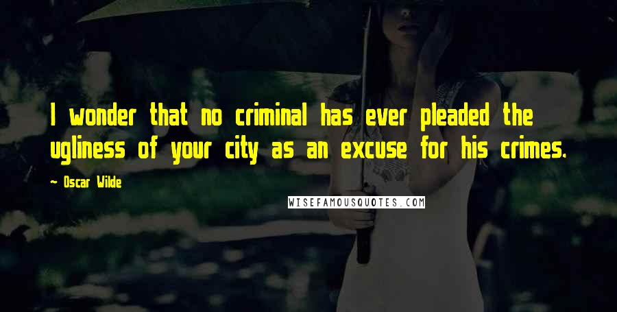 Oscar Wilde Quotes: I wonder that no criminal has ever pleaded the ugliness of your city as an excuse for his crimes.