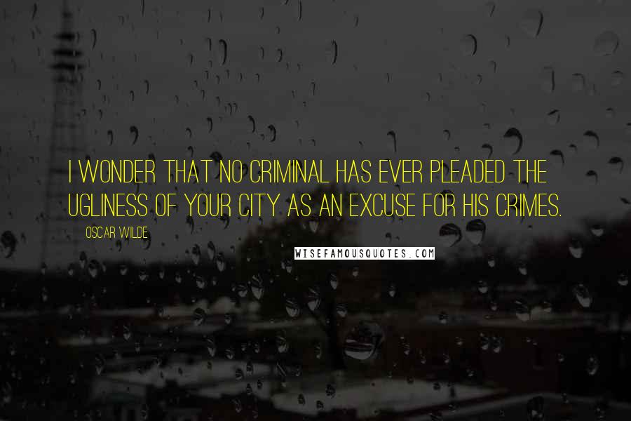 Oscar Wilde Quotes: I wonder that no criminal has ever pleaded the ugliness of your city as an excuse for his crimes.