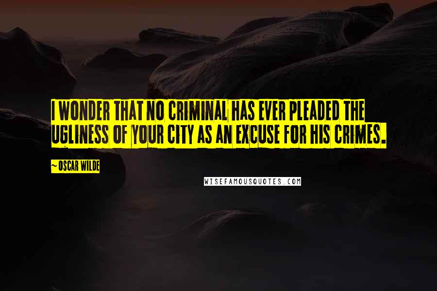 Oscar Wilde Quotes: I wonder that no criminal has ever pleaded the ugliness of your city as an excuse for his crimes.