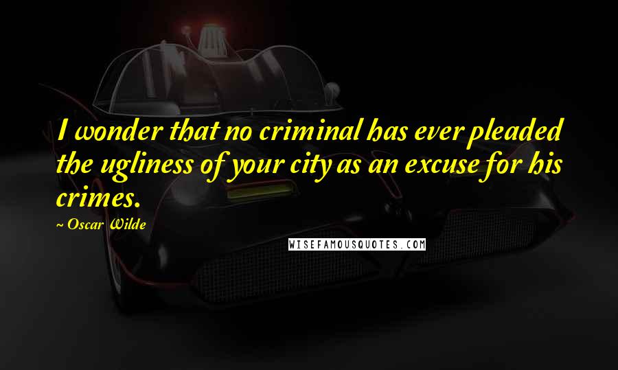 Oscar Wilde Quotes: I wonder that no criminal has ever pleaded the ugliness of your city as an excuse for his crimes.