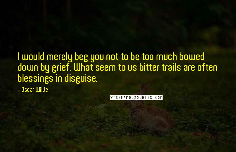 Oscar Wilde Quotes: I would merely beg you not to be too much bowed down by grief. What seem to us bitter trails are often blessings in disguise.