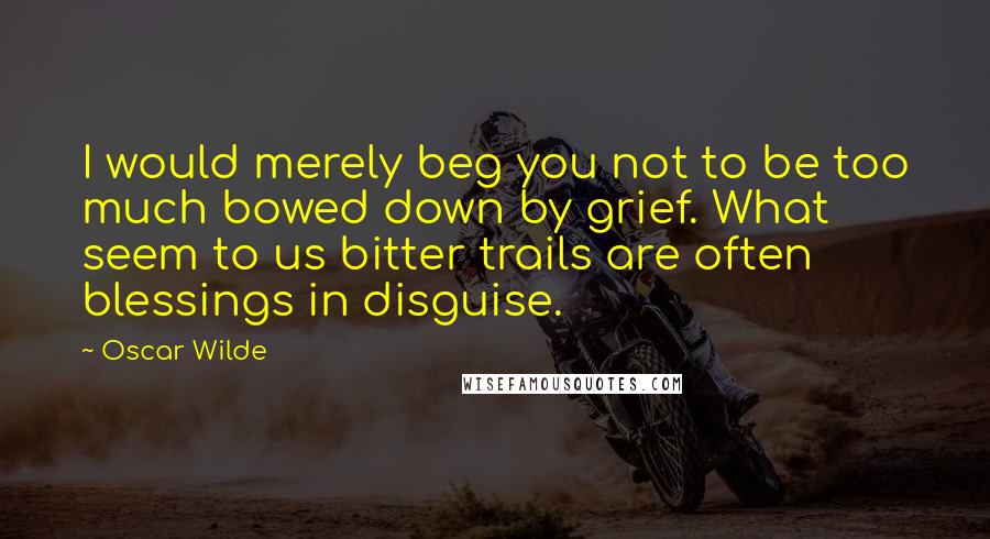 Oscar Wilde Quotes: I would merely beg you not to be too much bowed down by grief. What seem to us bitter trails are often blessings in disguise.