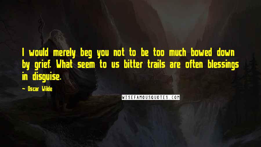 Oscar Wilde Quotes: I would merely beg you not to be too much bowed down by grief. What seem to us bitter trails are often blessings in disguise.