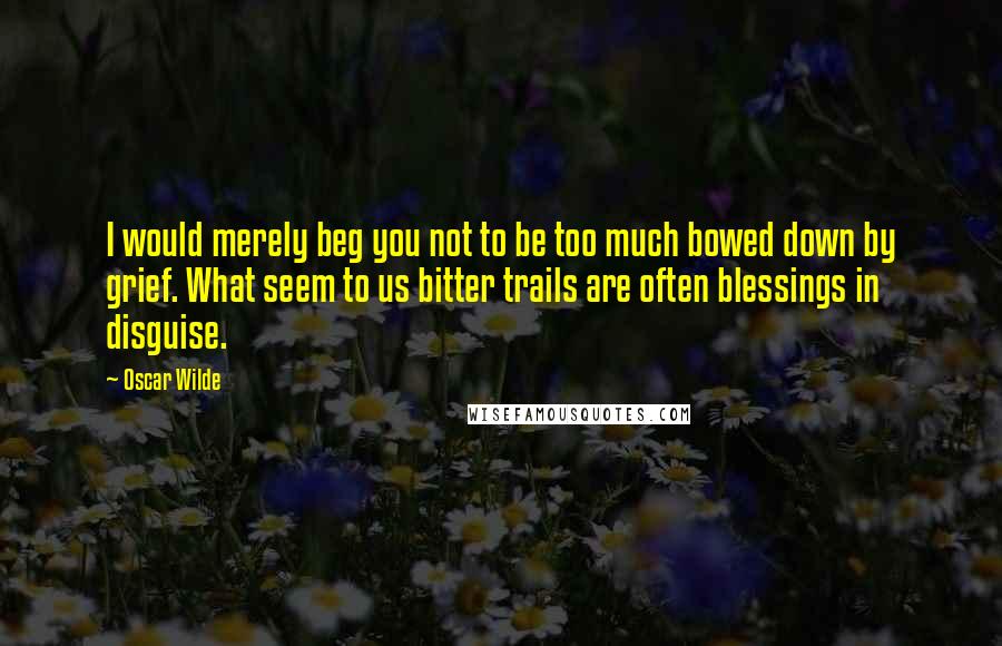 Oscar Wilde Quotes: I would merely beg you not to be too much bowed down by grief. What seem to us bitter trails are often blessings in disguise.