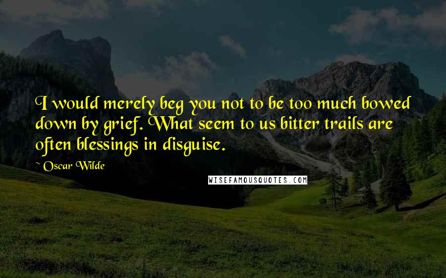 Oscar Wilde Quotes: I would merely beg you not to be too much bowed down by grief. What seem to us bitter trails are often blessings in disguise.