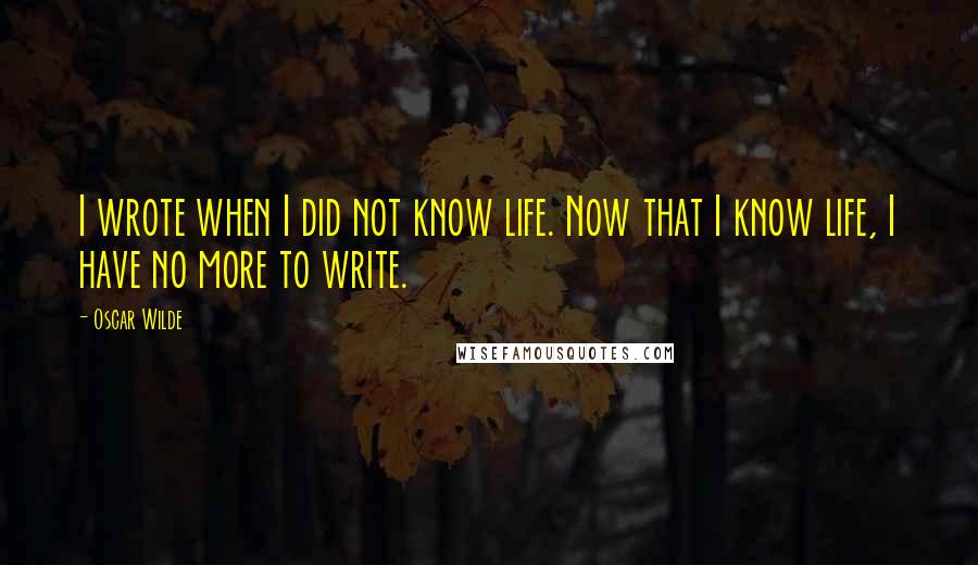 Oscar Wilde Quotes: I wrote when I did not know life. Now that I know life, I have no more to write.