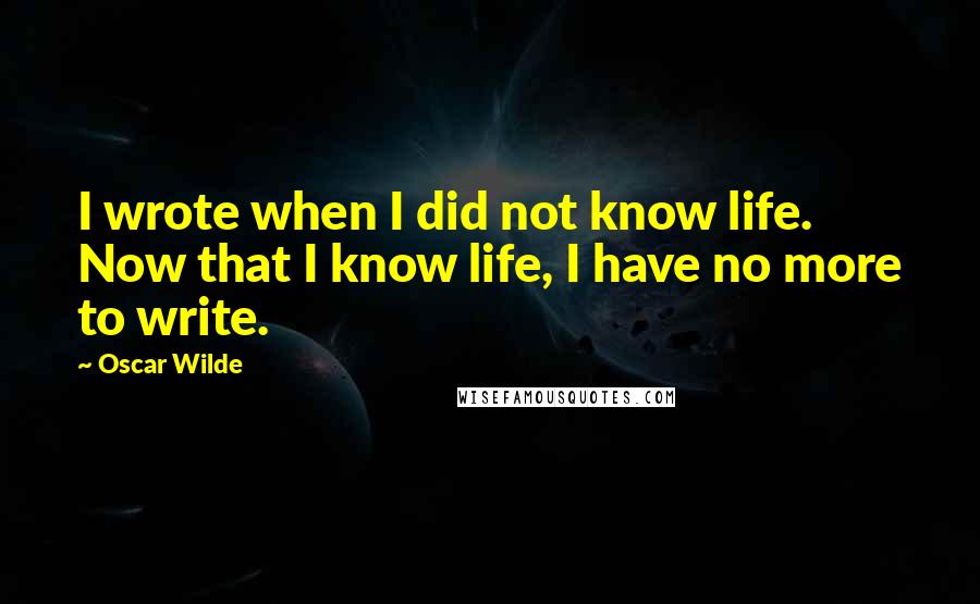 Oscar Wilde Quotes: I wrote when I did not know life. Now that I know life, I have no more to write.