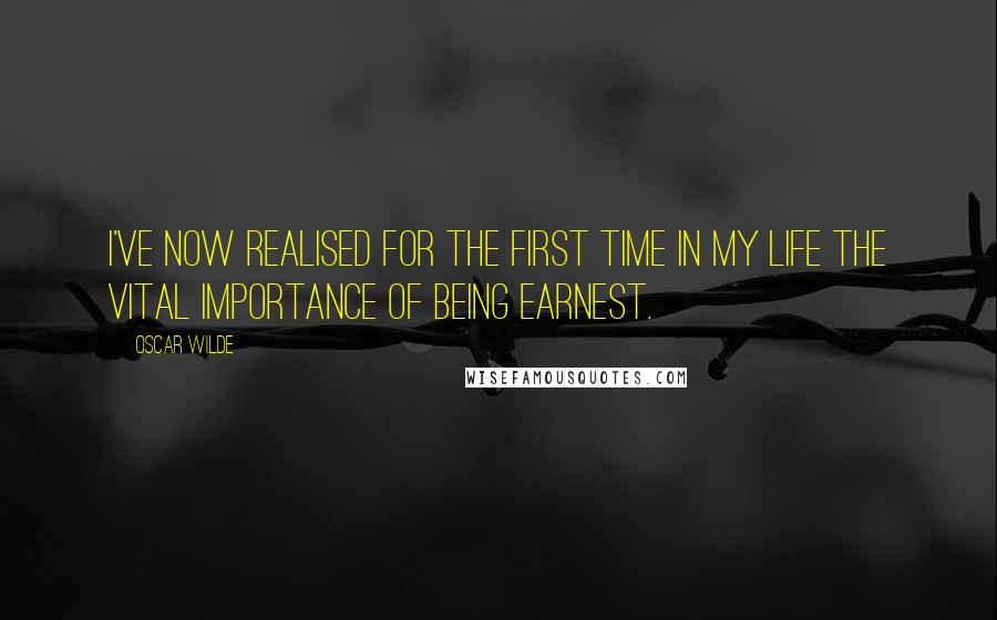 Oscar Wilde Quotes: I've now realised for the first time in my life the vital Importance of Being Earnest.