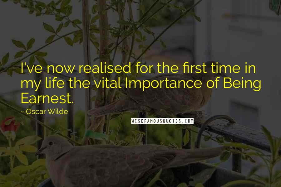 Oscar Wilde Quotes: I've now realised for the first time in my life the vital Importance of Being Earnest.