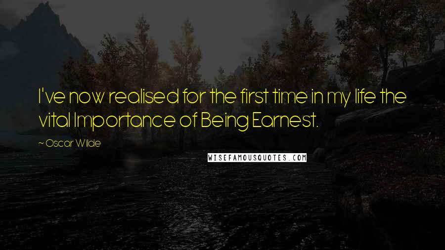 Oscar Wilde Quotes: I've now realised for the first time in my life the vital Importance of Being Earnest.