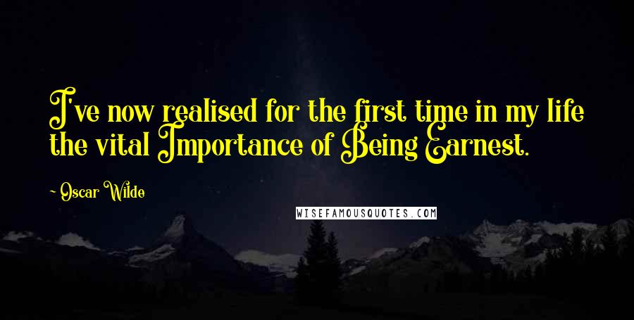 Oscar Wilde Quotes: I've now realised for the first time in my life the vital Importance of Being Earnest.