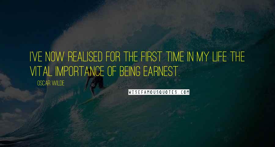 Oscar Wilde Quotes: I've now realised for the first time in my life the vital Importance of Being Earnest.