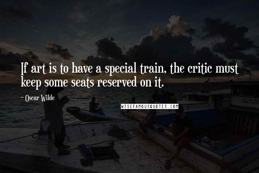 Oscar Wilde Quotes: If art is to have a special train, the critic must keep some seats reserved on it.