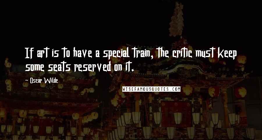 Oscar Wilde Quotes: If art is to have a special train, the critic must keep some seats reserved on it.